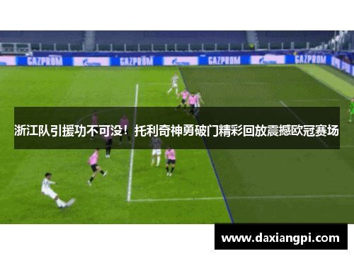 浙江队引援功不可没！托利奇神勇破门精彩回放震撼欧冠赛场